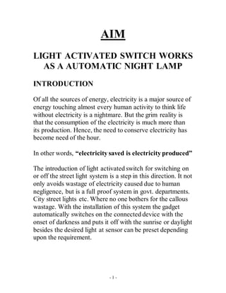 - 1 -
AIM
LIGHT ACTIVATED SWITCH WORKS
AS A AUTOMATIC NIGHT LAMP
INTRODUCTION
Of all the sources of energy, electricity is a major source of
energy touching almost every human activity to think life
without electricity is a nightmare. But the grim reality is
that the consumption of the electricity is much more than
its production. Hence, the need to conserve electricity has
become need of the hour.
In other words, “electricity saved is electricity produced”
The introduction of light activated switch for switching on
or off the street light system is a step in this direction. It not
only avoids wastage of electricity caused due to human
negligence, but is a full proof system in govt. departments.
City street lights etc. Where no one bothers for the callous
wastage. With the installation of this system the gadget
automatically switches on the connected device with the
onset of darkness and puts it off with the sunrise or daylight
besides the desired light at sensor can be preset depending
upon the requirement.
 