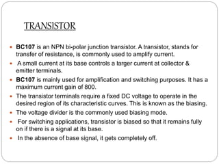 TRANSISTOR
 BC107 is an NPN bi-polar junction transistor. A transistor, stands for
transfer of resistance, is commonly used to amplify current.
 A small current at its base controls a larger current at collector &
emitter terminals.
 BC107 is mainly used for amplification and switching purposes. It has a
maximum current gain of 800.
 The transistor terminals require a fixed DC voltage to operate in the
desired region of its characteristic curves. This is known as the biasing.
 The voltage divider is the commonly used biasing mode.
 For switching applications, transistor is biased so that it remains fully
on if there is a signal at its base.
 In the absence of base signal, it gets completely off.
 