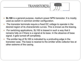TRANSISTOR[SL100]
 SL100 is a general purpose, medium power NPN transistor. It is mostly
used as switch in common emitter configuration.
 The transistor terminals require a fixed DC voltage to operate in the
desired region of its characteristic curves. This is known as the biasing.
 For switching applications, SL100 is biased in such a way that it
remains fully on if there is a signal at its base. In the absence of base
signal, it gets turned off completely.
 The emitter leg of SL100 is indicated by a protruding edge in the
transistor case. The base is nearest to the emitter while collector lies at
other extreme of the casing.
 