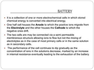BATTERY
 It is a collection of one or more electrochemical cells in which stored
chemical energy is converted into electrical energy.
 One half cell houses the Anode to which the positive ions migrate from
the Electrolyte and the other houses the Cathode to which the
negative ones drift.
 The two cells are may be connected via a semi permeable
membranous structure allowing ions to flow but not the mixing of
electrolytes as in the case of most primary cells or in the same solution
as in secondary cells.
 The performance of the cell continues to dip gradually as the
concentration of ions in the solutions decrease, marked by an increase
in internal resistance eventually leading to the exhaustion of the battery.
 