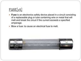 FUSE[1A]
 Fuse is an electronics safety device placed in a circuit consisting
of a replaceable plug or tube containing wire or metal that will
melt and break the circuit if the current exceeds a specified
amperage.
 Blow a fuse: to cause an electrical fuse to melt.
 