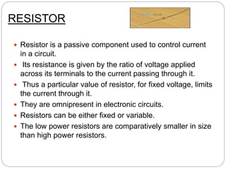 RESISTOR
 Resistor is a passive component used to control current
in a circuit.
 Its resistance is given by the ratio of voltage applied
across its terminals to the current passing through it.
 Thus a particular value of resistor, for fixed voltage, limits
the current through it.
 They are omnipresent in electronic circuits.
 Resistors can be either fixed or variable.
 The low power resistors are comparatively smaller in size
than high power resistors.
 