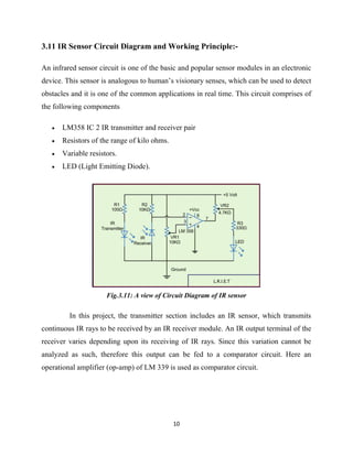 10
3.11 IR Sensor Circuit Diagram and Working Principle:-
An infrared sensor circuit is one of the basic and popular sensor modules in an electronic
device. This sensor is analogous to human’s visionary senses, which can be used to detect
obstacles and it is one of the common applications in real time. This circuit comprises of
the following components
 LM358 IC 2 IR transmitter and receiver pair
 Resistors of the range of kilo ohms.
 Variable resistors.
 LED (Light Emitting Diode).
Fig.3.11: A view of Circuit Diagram of IR sensor
In this project, the transmitter section includes an IR sensor, which transmits
continuous IR rays to be received by an IR receiver module. An IR output terminal of the
receiver varies depending upon its receiving of IR rays. Since this variation cannot be
analyzed as such, therefore this output can be fed to a comparator circuit. Here an
operational amplifier (op-amp) of LM 339 is used as comparator circuit.
 