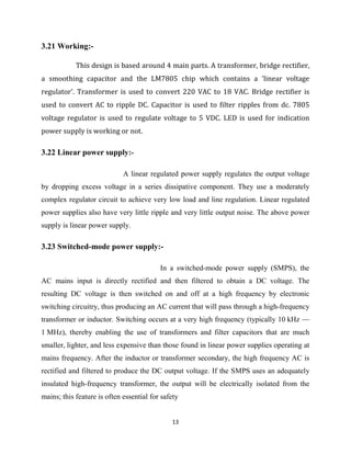 13
3.21 Working:-
This design is based around 4 main parts. A transformer, bridge rectifier,
a smoothing capacitor and the LM7805 chip which contains a 'linear voltage
regulator'. Transformer is used to convert 220 VAC to 18 VAC. Bridge rectifier is
used to convert AC to ripple DC. Capacitor is used to filter ripples from dc. 7805
voltage regulator is used to regulate voltage to 5 VDC. LED is used for indication
power supply is working or not.
3.22 Linear power supply:-
A linear regulated power supply regulates the output voltage
by dropping excess voltage in a series dissipative component. They use a moderately
complex regulator circuit to achieve very low load and line regulation. Linear regulated
power supplies also have very little ripple and very little output noise. The above power
supply is linear power supply.
3.23 Switched-mode power supply:-
In a switched-mode power supply (SMPS), the
AC mains input is directly rectified and then filtered to obtain a DC voltage. The
resulting DC voltage is then switched on and off at a high frequency by electronic
switching circuitry, thus producing an AC current that will pass through a high-frequency
transformer or inductor. Switching occurs at a very high frequency (typically 10 kHz —
1 MHz), thereby enabling the use of transformers and filter capacitors that are much
smaller, lighter, and less expensive than those found in linear power supplies operating at
mains frequency. After the inductor or transformer secondary, the high frequency AC is
rectified and filtered to produce the DC output voltage. If the SMPS uses an adequately
insulated high-frequency transformer, the output will be electrically isolated from the
mains; this feature is often essential for safety
 