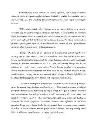 14
Switched-mode power supplies are usually regulated, and to keep the output
voltage constant, the power supply employs a feedback controller that monitors current
drawn by the load. The switching duty cycle increases as power output requirements
increase.
SMPSs often include safety features such as current limiting or a crowbar
circuit to help protect the device and the user from harm. In the event that an abnormal
high-current power draw is detected, the switched-mode supply can assume this is a
direct short and will shut itself down before damage is done. PC power supplies often
provide a power good signal to the motherboard; the absence of this signal prevents
operation when abnormal supply voltages are present.
Some SMPSs have an absolute limit on their minimum current output. They
are only able to output above a certain power level and cannot function below that point.
In a no-load condition the frequency of the power slicing circuit increases to great speed,
causing the isolated transformer to act as a Tesla coil, causing damage due to the
resulting very high voltage power spikes. Switched-mode supplies with protection
circuits may briefly turn on but then shut down when no load has been detected. A very
small low-power dummy load such as a ceramic power resistor or 10-watt light bulb can
be attached to the supply to allow it to run with no primary load attached.
The switch-mode power supplies used in computers have historically had low
power factors and have also been significant sources of line interference (due to induced
power line harmonics and transients). In simple switch-mode power supplies, the input
stage may distort the line voltage waveform, which can adversely affect other loads (and
result in poor power quality for other utility customers), and cause unnecessary heating in
wires and distribution equipment. Furthermore, customers incur higher electric bills when
operating lower power factor loads. To circumvent these problems, some computer
switch-mode power supplies perform power factor correction, and may employ input
filters or additional switching stages to reduce line interference.
 