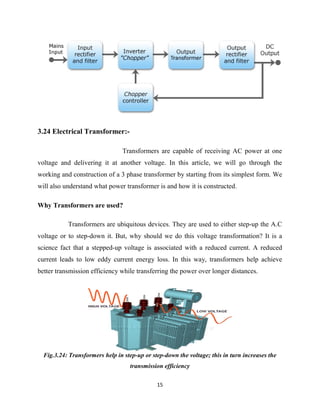 15
3.24 Electrical Transformer:-
Transformers are capable of receiving AC power at one
voltage and delivering it at another voltage. In this article, we will go through the
working and construction of a 3 phase transformer by starting from its simplest form. We
will also understand what power transformer is and how it is constructed.
Why Transformers are used?
Transformers are ubiquitous devices. They are used to either step-up the A.C
voltage or to step-down it. But, why should we do this voltage transformation? It is a
science fact that a stepped-up voltage is associated with a reduced current. A reduced
current leads to low eddy current energy loss. In this way, transformers help achieve
better transmission efficiency while transferring the power over longer distances.
Fig.3.24: Transformers help in step-up or step-down the voltage; this in turn increases the
transmission efficiency
 