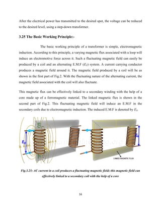 16
After the electrical power has transmitted to the desired spot, the voltage can be reduced
to the desired level, using a step-down transformer.
3.25 The Basic Working Principle:-
The basic working principle of a transformer is simple, electromagnetic
induction. According to this principle, a varying magnetic flux associated with a loop will
induce an electromotive force across it. Such a fluctuating magnetic field can easily be
produced by a coil and an alternating E.M.F (EP) system. A current carrying conductor
produces a magnetic field around it. The magnetic field produced by a coil will be as
shown in the first part of Fig.2. With the fluctuating nature of the alternating current, the
magnetic field associated with the coil will also fluctuate.
This magnetic flux can be effectively linked to a secondary winding with the help of a
core made up of a ferromagnetic material. The linked magnetic flux is shown in the
second part of Fig.2. This fluctuating magnetic field will induce an E.M.F in the
secondary coils due to electromagnetic induction. The induced E.M.F is denoted by ES.
Fig.3.25: AC current in a coil produces a fluctuating magnetic field; this magnetic field can
effectively linked to a secondary coil with the help of a core
 