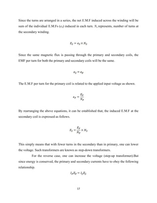 17
Since the turns are arranged in a series, the net E.M.F induced across the winding will be
sum of the individual E.M.Fs (eS) induced in each turn. Ns represents, number of turns at
the secondary winding.
Since the same magnetic flux is passing through the primary and secondary coils, the
EMF per turn for both the primary and secondary coils will be the same.
The E.M.F per turn for the primary coil is related to the applied input voltage as shown.
By rearranging the above equations, it can be established that, the induced E.M.F at the
secondary coil is expressed as follows.
This simply means that with fewer turns in the secondary than in primary, one can lower
the voltage. Such transformers are known as step-down transformers.
For the reverse case, one can increase the voltage (step-up transformer).But
since energy is conserved, the primary and secondary currents have to obey the following
relationship.
 