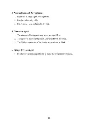 18
4. Applications and Advantages:-
1. It can use in street light, road light etc.
2. It reduce electricity bills.
3. It is reliable , safe and easy to develop.
5. Disadvantages:-
1. The system will not update due to network problem.
2. The device is not water resistant keep avoid from moisture.
3. The SMD components of the device are sensitive to EDS.
6. Future Development:
 In future we use microcontroller to make the system more reliable.
 