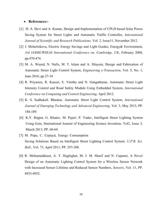 19
 References:-
[1] D. A. Devi and A. Kumar, Design and Implementation of CPLD based Solar Power
Saving System for Street Lights and Automatic Traffic Controller, International
Journal of Scientific and Research Publications, Vol. 2, Issue11, November 2012.
[2] J. Mohelnikova, Electric Energy Savings and Light Guides, Energy& Environment,
3rd IASME/WSEAS International Conference on, Cambridge, UK, February 2008,
pp.470-474.
[3] M. A. Wazed, N. Nafis, M. T. Islam and A. SSayem, Design and Fabrication of
Automatic Street Light Control System, Engineering e-Transaction, Vol. 5, No. 1,
June 2010, pp 27-34
[4] R. Priyasree, R. Kauser, E. Vinitha and N. Gangatharan, Automatic Street Light
Intensity Control and Road Safety Module Using Embedded System, International
Conference on Computing and Control Engineering, April 2012.
[5] K. S. SudhakaS. Bhaskar, Automatic Street Light Control System, International
Journal of Emerging Technology and Advanced Engineering, Vol. 3, May 2013, PP.
188-189.
[6] K.Y. Rajput, G. Khatav, M. Pujari, P. Yadav, Intelligent Street Lighting System
Using Gsm, International Journal of Engineering Science Invention, Vol2, Issue 3,
March 2013, PP. 60-69.
[7] M. Popa, C. Cepişcă, Energy Consumption
Saving Solutions Based on Intelligent Street Lighting Control System. U.P.B. Sci.
Bull., Vol. 73, April 2011, PP. 297-308.
[8] R. Mohamaddoust, A. T. Haghighat, M. J. M. Sharif and N. Capanni, A Novel
Design of an Automatic Lighting Control System for a Wireless Sensor Network
with Increased Sensor Lifetime and Reduced Sensor Numbers, Sensors, Vol. 11, PP.
8933-8952.
 