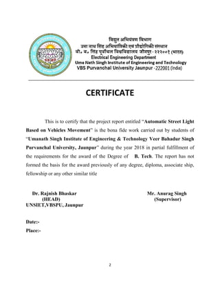 This is to certify that the project report entitled “
Based on Vehicles Movement
“Umanath Singh Institute of Engineering & Technology
Purvanchal University, Jaunpur
the requirements for the award of the Degree of
formed the basis for the award previously of any degree, diploma, associate ship,
fellowship or any other similar title
Dr. Rajnish Bhaskar Mr. Anurag Singh
(HEAD) (Supervisor)
UNSIET,VBSPU, Jaunpur
Date:-
Place:-
2
CERTIFICATE
This is to certify that the project report entitled “Automatic Street Light
Based on Vehicles Movement” is the bona fide work carried out by students of
Umanath Singh Institute of Engineering & Technology Veer Bahadur Singh
hal University, Jaunpur” during the year 2018 in partial fulfillment of
the requirements for the award of the Degree of B. Tech. The report has not
formed the basis for the award previously of any degree, diploma, associate ship,
fellowship or any other similar title
Dr. Rajnish Bhaskar Mr. Anurag Singh
(HEAD) (Supervisor)
UNSIET,VBSPU, Jaunpur
Automatic Street Light
fide work carried out by students of
Veer Bahadur Singh
in partial fulfillment of
. The report has not
formed the basis for the award previously of any degree, diploma, associate ship,
Dr. Rajnish Bhaskar Mr. Anurag Singh
(HEAD) (Supervisor)
 