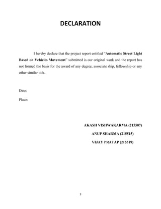 3
DECLARATION
I hereby declare that the project report entitled “Automatic Street Light
Based on Vehicles Movement” submitted is our original work and the report has
not formed the basis for the award of any degree, associate ship, fellowship or any
other similar title.
Date:
Place:
AKASH VISHWAKARMA (215507)
ANUP SHARMA (215515)
VIJAY PRATAP (215519)
 