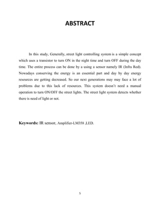 5
ABSTRACT
In this study, Generally, street light controlling system is a simple concept
which uses a transistor to turn ON in the night time and turn OFF during the day
time. The entire process can be done by a using a sensor namely IR (Infra Red).
Nowadays conserving the energy is an essential part and day by day energy
resources are getting decreased. So our next generations may may face a lot of
problems due to this lack of resources. This system doesn’t need a manual
operation to turn ON/OFF the street lights. The street light system detects whether
there is need of light or not.
Keywords: IR sensor, Amplifier-LM358 ,LED.
 