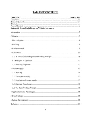 6
TABLE OF CONTENTS
CONTENT ……………………………………………………………...PAGE NO.
Declaration……………………………………………………………………………………………….…iii
Acknowledgement…………………………………………………………………………………………..iv
Abstract ………………………………………………………………………………………………………v
Table of Contents …………………………………………………………………………………………..vi
Automatic Street Light Based on Vehicles Movement
Introduction .........................................................................................................................7
Objective..............................................................................................................................7
1.Block diagram...................................................................................................................8
2.Working ............................................................................................................................9
3.Hardware used ..................................................................................................................9
3.1IR Sensor.......................................................................................................................10
3.11IR Sensor Circuit Diagram and Working Principle ........................................................... 10
3.12Principles of Operation....................................................................................................... 12
3.13Detecting Brightness .......................................................................................................... 12
3.2Power supply.................................................................................................................13
3.21Working.............................................................................................................................. 14
3.22Linear power supply........................................................................................................... 15
3.23Switched-mode power supply............................................................................................ 13
3.24Electrical Transformer........................................................................................................ 15
3.25The Basic Working Principle............................................................................................. 16
4.Applications and Advantages .........................................................................................18
5.Disadvantages .................................................................................................................18
6.Future Development: ......................................................................................................18
References .........................................................................................................................19
 