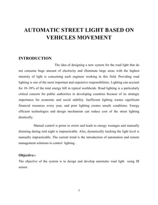 7
AUTOMATIC STREET LIGHT BASED ON
VEHICLES MOVEMENT
INTRODUCTION
The idea of designing a new system for the road light that do
not consume huge amount of electricity and illuminate large areas with the highest
intensity of light is concerning each engineer working in this field. Providing road
lighting is one of the most important and expensive responsibilities. Lighting can account
for 10–38% of the total energy bill in typical worldwide. Road lighting is a particularly
critical concern for public authorities in developing countries because of its strategic
importance for economic and social stability. Inefficient lighting wastes significant
financial resources every year, and poor lighting creates unsafe conditions. Energy
efficient technologies and design mechanism can reduce cost of the street lighting
drastically.
Manual control is prone to errors and leads to energy wastages and manually
dimming during mid night is impracticable. Also, dynamically tracking the light level is
manually impracticable. The current trend is the introduction of automation and remote
management solutions to control lighting .
Objective:-
The objective of the system is to design and develop automatic road light using IR
sensor.
 