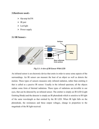 9
3.Hardware used:-
 Op-amp lm358
 IR pair
 Led light
 Power supply
3.1 IR Sensor:-
Fig.3.1: A view of IR Sensor With LED
An infrared sensor is an electronic device that emits in order to sense some aspects of the
surroundings. An IR sensor can measure the heat of an object as well as detects the
motion. These types of sensors measures only infrared radiation, rather than emitting it
that is called as a passive IR sensor. Usually in the infrared spectrum, all the objects
radiate some form of thermal radiations. These types of radiations are invisible to our
eyes, that can be detected by an infrared sensor. The emitter is simply an IR LED (Light
Emitting Diode) and the detector is simply an IR photodiode which is sensitive to IR light
of the same wavelength as that emitted by the IR LED. When IR light falls on the
photodiode, the resistances and these output voltages, change in proportion to the
magnitude of the IR light received.
 