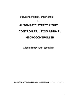 PROJECT DEFINITION / SPECIFICATION
For

AUTOMATIC STREET LIGHT
CONTROLLER USING AT89c51
MICROCONTROLLER

A TECHNOLOGY PLAIN DOCUMENT

PROJECT DEFINITION AND SPECIFICATION………………………

1

 