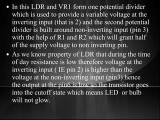 • In this LDR and VR1 form one potential divider
which is used to provide a variable voltage at the
inverting input (that is 2) and the second potential
divider is built around non-inverting input (pin 3)
with the help of R1 and R2 which will grant half
of the supply voltage to non inverting pin.
• As we know property of LDR that during the time
of day resistance is low therefore voltage at the
inverting input ( IE pin 2) is higher than the
voltage at the non-inverting input (pin3) hence
the output at the pin6 is low so the transistor goes
into the cutoff state which means LED or bulb
will not glow.
 