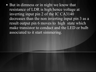 • But in dimness or in night we know that
resistance of LDR is high hence voltage at
inverting input pin 2 of the IC CA3140
decreases than the non inverting input pin 3 as a
result output pin 6 moves to high state which
make transistor to conduct and the LED or bulb
associated to it start simmering.
 