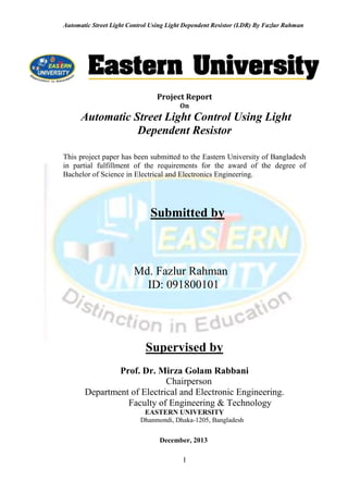 Automatic Street Light Control Using Light Dependent Resistor (LDR) By Fazlur Rahman
I
Project Report
On
Automatic Street Light Control Using Light
Dependent Resistor
This project paper has been submitted to the Eastern University of Bangladesh
in partial fulfillment of the requirements for the award of the degree of
Bachelor of Science in Electrical and Electronics Engineering.
Submitted by
Md. Fazlur Rahman
ID: 091800101
Supervised by
Prof. Dr. Mirza Golam Rabbani
Chairperson
Department of Electrical and Electronic Engineering.
Faculty of Engineering & Technology
EASTERN UNIVERSITY.
Dhanmondi, Dhaka-1205, Bangladesh
December, 2013
 