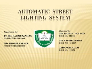 AUTOMATIC STREET
LIGHTING SYSTEM
Presented by:
MD. RAIHAN HOSSAIN
ROLL NO. 1211043
MD. SABBIR AHMED
ROLL NO. 1211047
JAHANGIR ALAM
ROLL NO. 1211054
Supervised by:
Dr. MD. RAFIQUZZAMAN
ASSISTANT PROFESSOR
MD. SHOHEL PARVEZ
ASSISTANT PROFESSOR
 