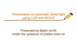Presentation on automatic street light
using LDR and BC547
Presented by-Batch no:55
Under the guidance of prabhu kiran sir
 