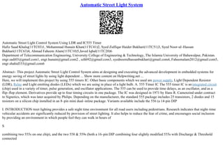 Automatic Street Light System
Automatic Street Light Control System Using LDR and IC555 Timer
Hafiz Saad Khaliq(11TC03)1, Mohammad Hunain Khan(11TC41)2, Syed Zulfiqar Haider Bukhari(11TC51)3, Syed Noor–ul–Hassan
Bukhari(11TC63)4, Ahmad Faheem Alam(11TC10)5,Javed Iqbal(11TC20)6
Department of Telecommunication Engineering, University College of Engineering & Technology, The Islamia University of Bahawalpur, Pakistan.
engr.sadi03@gmail.com1, engr.hunain@gmail.com2 , szhb92@gmail.com3, syednoorulhassanbukhari@gmail.com4, Faheemalam2012@gmail.com5,
engr.shahid333@gmail.com6
Abstract– This project Automatic Street Light Control System aims at designing and executing the advanced development in embedded systems for
energy saving of street lights by using light dependent ... Show more content on Helpwriting.net ...
Here, we will implement this project by using 555 timers IC. Other basic components which we used are power supply, Light Dependent Resistor
(LDR), Relay and Light emitting diodes (LEDs) which we are using in place of a light bulb. A. 555 Timer IC The 555 timer IC is anintegrated circuit
(chip) used in a variety of timer, pulse generation, and oscillator applications. The 555 can be used to provide time delays, as an oscillator, and as a
flip–flop element. Derivatives provide up to four timing circuits in one package. The IC was designed in 1971 by Hans R. Camenzind under contract
to Signetics, which was later acquired by Philips. Depending on the manufacturer, the standard 555 package includes 25 transistors, 2 diodes and 15
resistors on a silicon chip installed in an 8–pin mini dual–inline package. Variants available include the 556 (a 14–pin DIP
I. INTRODUCTION treet lighting provides a safe night time environment for all road users including pedestrians. Research indicates that night–time
vehicular accidents are significantly reduced by provision of street lighting. It also helps to reduce the fear of crime, and encourages social inclusion
by providing an environment in which people feel they can walk in hours of
S
combining two 555s on one chip), and the two 558 & 559s (both a 16–pin DIP combining four slightly modified 555s with Discharge & Threshold
connected
 