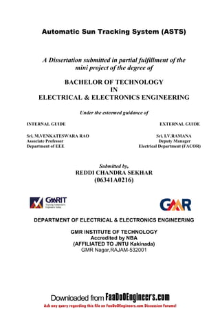 Automatic Sun Tracking System (ASTS)



     A Dissertation submitted in partial fulfillment of the
                 mini project of the degree of

          BACHELOR OF TECHNOLOGY
                     IN
    ELECTRICAL & ELECTRONICS ENGINEERING

                    Under the esteemed guidance of

INTERNAL GUIDE                                        EXTERNAL GUIDE

Sri. M.VENKATESWARA RAO                                Sri. I.V.RAMANA
Associate Professor                                     Deputy Manager
Department of EEE                            Electrical Department (FACOR)



                            Submitted by,
                  REDDI CHANDRA SEKHAR
                          (06341A0216)




  DEPARTMENT OF ELECTRICAL & ELECTRONICS ENGINEERING

                 GMR INSTITUTE OF TECHNOLOGY
                         Accredited by NBA
                  (AFFILIATED TO JNTU Kakinada)
                     GMR Nagar,RAJAM-532001
 