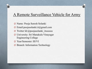O Name: Pooja Suresh Solanki
O Email:poojasolanki.it@gmail.com
O Twitter Id:@poojasolanki_itsssssss
O University: Sri Manakula Vinayagar
Engineering College
O Year/Semester: III/VI
O Branch: Information Technology
A Remote Surveillance Vehicle for Army
 