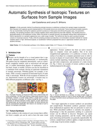 IEEE TRANSACTIONS ON VISUALIZATION AND COMPUTER GRAPHICS, MANUSCRIPT ID 1
Automatic Synthesis of Isotropic Textures on
Surfaces from Sample Images
Joel Castellanos and Lance R. Williams
Abstract—A fully automatic method of synthesizing isotropic textures on subdivision surfaces from sample images is presented.
Both Gaussian and Laplacian pyramid representations of the sample texture are constructed. Texture synthesis proceeds coarse-to-
fine, by incrementally inverting the Laplacian pyramid to produce an initial guess and refining this guess using non-parametric
sampling. The sampling procedure uses a nearest neighbor search while preserving first-order statistics. The resulting texture is
generated directly on the subdivision surface. Within the domain of isotropic textures, the proposed method offers improvements in
faithful reproduction of a sample's appearance over a wide range of scales. The method can also be used to produce isotropic
variants of anisotropic textures. Finally, while the sampling procedure we describe is not amenable to standard methods for nearest
neighbor search in high dimensional spaces, an acceleration method is proposed that uses an eigenvector transform and a set of
dynamic Kd-trees.
Index Terms— B.1.2.a Automatic synthesis, I.4.6.c Markov random fields, I.4.7.f Texture, I.4.10.d Statistical.
—————————— u ——————————
1 INTRODUCTION
1.1 Texture
exture can be thought of as a visual pattern that is spa-
tially repeated either deterministically or stochastically.
The pattern may be completely deterministic, such as a chess-
board, completely random, such as well-mixed salt and pep-
per, or exhibit intermediate degrees of randomness, such as
tree bark, clouds, or marble. Textures can also be classified on
a continuum from isotropic (having no particular orientation)
to strongly anisotropic. Polished granite, for example, is iso-
tropic, while a texture comprised of horizontal layers of sand-
stone is anisotropic. With the trivial exception of uniform col-
ors, deterministic textures are anisotropic. A texture may ex-
hibit different properties at different scales – see Fig. 1.
Fig. 1. Example Textures: (a) Floral print fabric that is deterministic and
hence anisotropic. (b) Brick wall having a large-scale structure that is
anisotropic; however, at small scales (within a single brick or mortar
line), the structure is isotropic. (c) Texture formed by the random ar-
rangement of identical elements exhibit aspects of both determinism
and randomness, yet are isotropic at all scales. (d) Some textures can
only be characterized statistically. Burl wood is an example of such a
texture. It is isotropic at all scales.
1.2 Texture Synthesis
Texture synthesis is the creation of a new texture that is differ-
ent from a sample, yet can be said to have the same visual
appearance. Texture synthesis has been an active research
topic in computer vision and graphics. One of he most
straightforward applications is to synthesize a texture on the
surface of an object in a computer generated scene in order to
increase its degree of visual realism. Other image-based appli-
cations include inpainting, foreground removal, [6], lossy im-
age and video compression, and animation of a static texture
[1]. Fig. 2 shows an example of texture synthesis using the
method proposed in this paper.
Fig. 2. Texture Synthesis on a Surface: (a) Input sample image. (b)
Input triangulated surface of Torso of Venus de Milo with 1,418-faces.
(c) View of synthetic texture synthesized using the method described in
this paper.
Two major approaches to texture synthesis are procedural
and sample-based. Procedural synthesis generates textures
from mathematical equations that are particular to each tex-
ture. While procedural synthesis is currently very popular, a
disadvantage is that the parameters yielding in a particular
texture can be difficult to discover. Designers can spend
weeks tweaking parameters, and the results, while possibly
quite interesting and beautiful, are generally unpredictable. By
contrast, sample-based synthesis applies a single procedure to
a wide range of given texture samples.
xxxx-xxxx/0x/$xx.00 © 200x IEEE
————————————————
• J
. Castellanos is a graduate student in the Dept. of Computer Science, Uni-
versity of New Mexico, Albuquerque, NM. E-mail: joel@cs.unm.edu.
• L.R. Williams is an Associate Professor in the Dept. of Computer Science,
Univ. of New Mexico, Albuquerque, NM. E-mail: williams@cs.unm.edu.
T
 