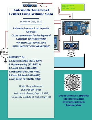 1
Automatic Tank Level
Control Using Arduino Mega
JANUARY 2nd, 2020
A dissertation submitted in partial
fulfilment
Of the requirement for the degree of
BACHELOR OF ENGINEERING
‘APPLIED ELECTRONICS AND
INSTRUMENTATION ENGINEERING’
SUBMITTED By:
1. Koushik Mandal (2016-4007)
2. Upamanyu Ray (2016-4023)
3. Souvik Saha (2016-4025)
4. Debkumar Das (2016-4030)
5. Kunal Adhikari (2016-4036)
6. Asit Baran Roy (L2017-4058)
Under the guidance of:
Er. Faruk Bin Poyen
Assistant Professor, Dept. of AEIE,
University Institute of Technology, BU
Department of Applied
Electronics and
Instrumentation
Engineering
 