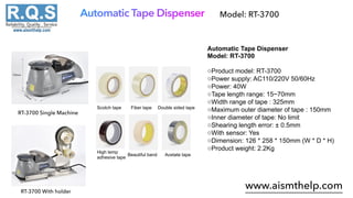 Automatic Tape Dispenser
www.aismthelp.com
Model: RT-3700
Automatic Tape Dispenser
Model: RT-3700
◇Product model: RT-3700
◇Power supply: AC110/220V 50/60Hz
◇Power: 40W
◇Tape length range: 15~70mm
◇Width range of tape : 325mm
◇Maximum outer diameter of tape : 150mm
◇Inner diameter of tape: No limit
◇Shearing length error: ± 0.5mm
◇With sensor: Yes
◇Dimension: 126 * 258 * 150mm (W * D * H)
◇Product weight: 2.2Kg
RT-3700 Single Machine
RT-3700 With holder
Scotch tape Fiber tape Double sided tape
High temp
adhesive tape
Beautiful band Acetate tape
 