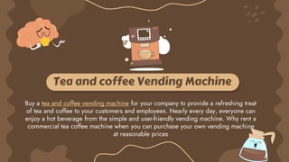 Tea and coffee Vending Machine
Buy a tea and coffee vending machine for your company to provide a refreshing treat
of tea and coffee to your customers and employees. Nearly every day, everyone can
enjoy a hot beverage from the simple and user-friendly vending machine. Why rent a
commercial tea coffee machine when you can purchase your own vending machine
at reasonable prices
 
