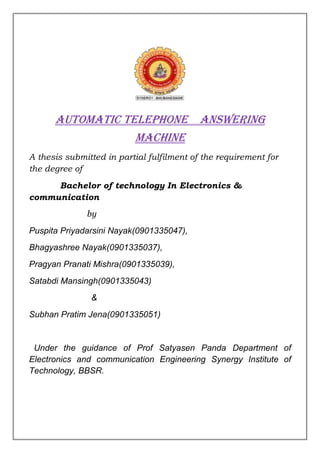 Automatic telephone answering
                  machine
A thesis submitted in partial fulfilment of the requirement for
the degree of
     Bachelor of technology In Electronics &
communication
              by
Puspita Priyadarsini Nayak(0901335047),
Bhagyashree Nayak(0901335037),
Pragyan Pranati Mishra(0901335039),
Satabdi Mansingh(0901335043)
               &
Subhan Pratim Jena(0901335051)


 Under the guidance of Prof Satyasen Panda Department of
Electronics and communication Engineering Synergy Institute of
Technology, BBSR.
 