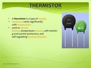 • A thermistor is a type of resistor
• resistance varies significantly
with temperature
• used as current
limiters, temperature sensors, self-resettin
g overcurrent protectors, and
self-regulating heating elements

College of Engineering Munnar

 