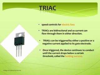 • speed controls for electric fans

• TRIACs are bidirectional and so current can
flow through them in either direction.
•

TRIACs can be triggered by either a positive or a
negative current applied to its gate electrode.

• Once triggered, the device continues to conduct
until the current drops below a certain
threshold, called the holding current.

College of Engineering Munnar

 