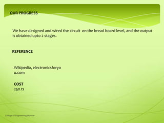 OUR PROGRESS

We have designed and wired the circuit on the bread board level, and the output
is obtained upto 2 stages.

REFERENCE

Wikipedia, electronicsforyo
u.com
COST
250 rs

College of Engineering Munnar

 