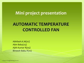 Mini project presentation
AUTOMATIC TEMPERATURE
CONTROLLED FAN
Abhilash.K.M(02)
Abin Baby(03)
Ajith Kumar R(04)
Bineesh Babu P(10)

College of Engineering Munnar

 