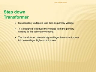 your collge name:
Step down
Transformer
 Its secondary voltage is less than its primary voltage.
 It is designed to reduce the voltage from the primary
winding to the secondary winding.
 The transformer converts high-voltage, low-current power
into low-voltage, high-current power.
 