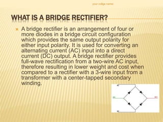 WHAT IS A BRIDGE RECTIFIER?
 A bridge rectifier is an arrangement of four or
more diodes in a bridge circuit configuration
which provides the same output polarity for
either input polarity. It is used for converting an
alternating current (AC) input into a direct
current (DC) output. A bridge rectifier provides
full-wave rectification from a two-wire AC input,
therefore resulting in lower weight and cost when
compared to a rectifier with a 3-wire input from a
transformer with a center-tapped secondary
winding.
your collge name:
 