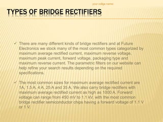 TYPES OF BRIDGE RECTIFIERS
your collge name:
 There are many different kinds of bridge rectifiers and at Future
Electronics we stock many of the most common types categorized by
maximum average rectified current, maximum reverse voltage,
maximum peak current, forward voltage, packaging type and
maximum reverse current. The parametric filters on our website can
help refine your search results depending on the required
specifications.
 The most common sizes for maximum average rectified current are
1A, 1.5 A, 4 A, 25 A and 35 A. We also carry bridge rectifiers with
maximum average rectified current as high as 1000 A. Forward
voltage can range from 450 mV to 1.1 kV, with the most common
bridge rectifier semiconductor chips having a forward voltage of 1.1 V
or 1 V.
 