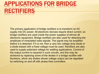 APPLICATIONS FOR BRIDGE
RECTIFIERS
your collge name:
The primary application of bridge rectifiers is to transform an AC
supply into DC power. All electronic devices require direct current, so
bridge rectifiers are used inside the power supplies of almost all
electronic equipment. Bridge rectifiers are also used for detecting the
amplitude of modulated radio signals. The signal may be amplified
before it is detected. If it is not, then a very low voltage drop diode or
a diode biased with a fixed voltage must be used. Rectifiers are also
used to supply polarized voltage for welding applications. Control of
the output current is required in such circuits, and this may be
achieved by replacing some of the diodes in a bridge rectifier with
thyristors, which are diodes whose voltage output can be regulated
by switching on and off with phase fired controllers.
 