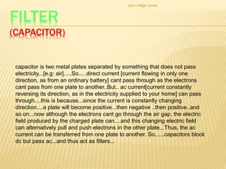 FILTER
(CAPACITOR)
your collge name:
capacitor is two metal plates separated by something that does not pass
electricity...[e.g: air].....So.....direct current [current flowing in only one
direction, as from an ordinary battery] cant pass through as the electrons
cant pass from one plate to another..But.. ac current[current constantly
reversing its direction, as in the electricity supplied to your home] can pass
through....this is because...since the current is constantly changing
direction....a plate will become positive...then negative ..then positive..and
so on...now although the electrons cant go through the air gap, the electric
field produced by the charged plate can....and this changing electric field
can alternatively pull and push electrons in the other plate...Thus, the ac
current can be transferred from one plate to another. So......capacitors block
dc but pass ac...and thus act as filters...
 