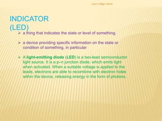 your collge name:
INDICATOR
(LED)
 a thing that indicates the state or level of something.
 a device providing specific information on the state or
condition of something, in particular
 A light-emitting diode (LED) is a two-lead semiconductor
light source. It is a p–n junction diode, which emits light
when activated. When a suitable voltage is applied to the
leads, electrons are able to recombine with electron holes
within the device, releasing energy in the form of photons.
 