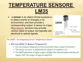  a sensor is an object whose purpose is
to detect events or changes in its
environment, and then provide a
corresponding output. A sensor is a type
oftransducer; sensors may provide
various types of output, but typically use
electrical or optical signals
your collge name:
 