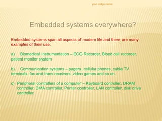your collge name:
Embedded systems everywhere?
Embedded systems span all aspects of modern life and there are many
examples of their use.
a) Biomedical Instrumentation – ECG Recorder, Blood cell recorder,
patient monitor system
b) Communication systems – pagers, cellular phones, cable TV
terminals, fax and trans receivers, video games and so on.
c) Peripheral controllers of a computer – Keyboard controller, DRAM
controller, DMA controller, Printer controller, LAN controller, disk drive
controller.
 