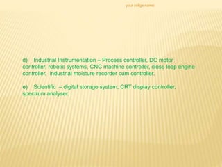 your collge name:
d) Industrial Instrumentation – Process controller, DC motor
controller, robotic systems, CNC machine controller, close loop engine
controller, industrial moisture recorder cum controller.
e) Scientific – digital storage system, CRT display controller,
spectrum analyser.
 