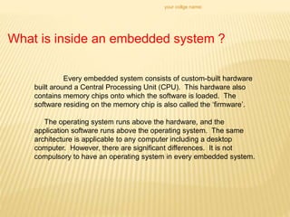 your collge name:
What is inside an embedded system ?
Every embedded system consists of custom-built hardware
built around a Central Processing Unit (CPU). This hardware also
contains memory chips onto which the software is loaded. The
software residing on the memory chip is also called the ‘firmware’.
The operating system runs above the hardware, and the
application software runs above the operating system. The same
architecture is applicable to any computer including a desktop
computer. However, there are significant differences. It is not
compulsory to have an operating system in every embedded system.
 