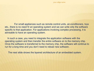 your collge name:
For small appliances such as remote control units, air-conditioners, toys
etc., there is no need fir an operating system and we can write only the software
specific to that application. For applications involving complex processing, it is
advisable to have an operating system.
In such a case, you need to integrate the application software with the
operating system and then transfer the entire software on to the memory chip.
Once the software is transferred to the memory chip, the software will continue to
run for a long time and you don’t need to reload new software .
The next slide shows the layered architecture of an embedded system.
 