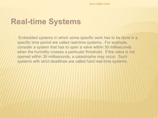 your collge name:
Real-time Systems
Embedded systems in which some specific work has to be done in a
specific time period are called real-time systems. For example,
consider a system that has to open a valve within 30 milliseconds
when the humidity crosses a particular threshold. If the valve is not
opened within 30 milliseconds, a catastrophe may occur. Such
systems with strict deadlines are called hard real-time systems.
 